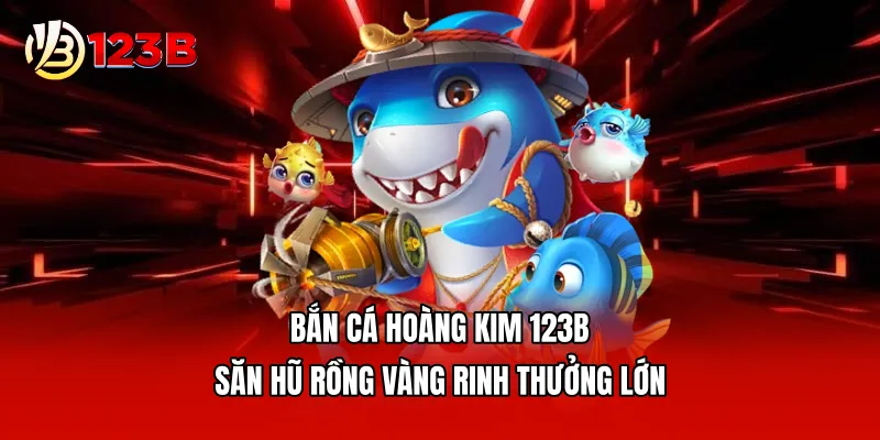Bắn Cá Hoàng Kim 123B - Săn Hũ Rồng Vàng Rinh Thưởng Lớn
